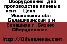 Оборудование  для производства клеевых лент  › Цена ­ 5 500 000 - Московская обл., Балашихинский р-н, Балашиха г. Бизнес » Оборудование   